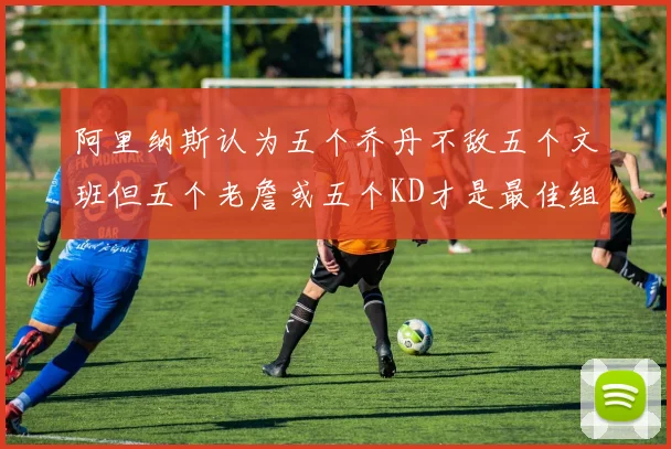 阿里纳斯认为五个乔丹不敌五个文班但五个老詹或五个KD才是最佳组合