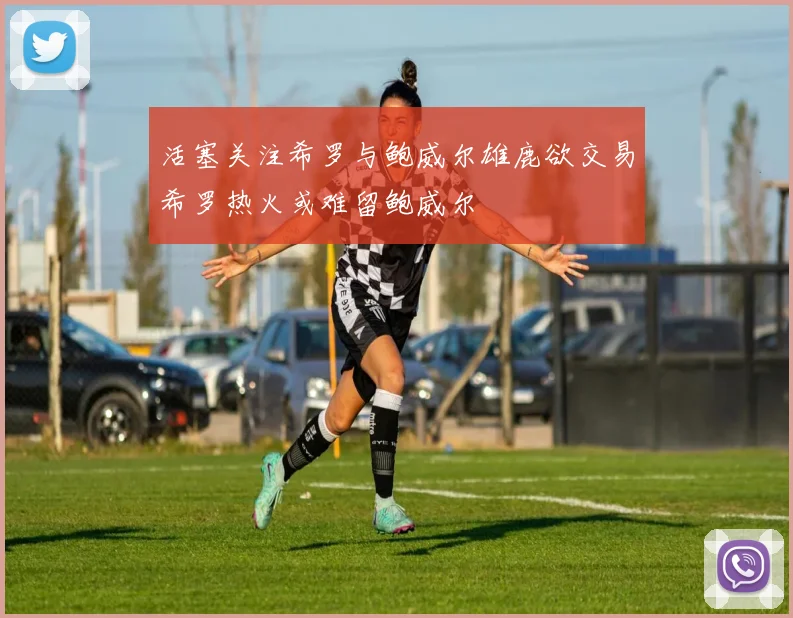 活塞关注希罗与鲍威尔雄鹿欲交易希罗热火或难留鲍威尔