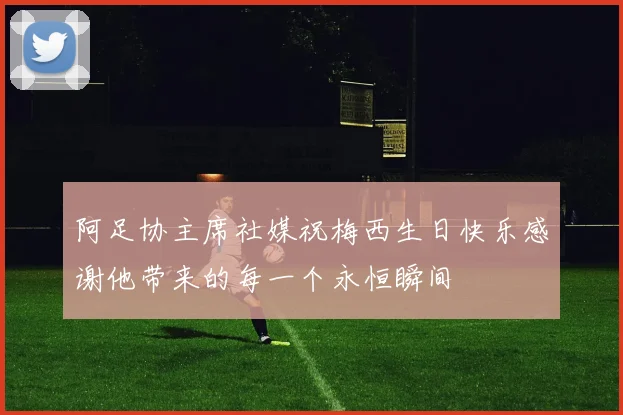 阿足协主席社媒祝梅西生日快乐感谢他带来的每一个永恒瞬间