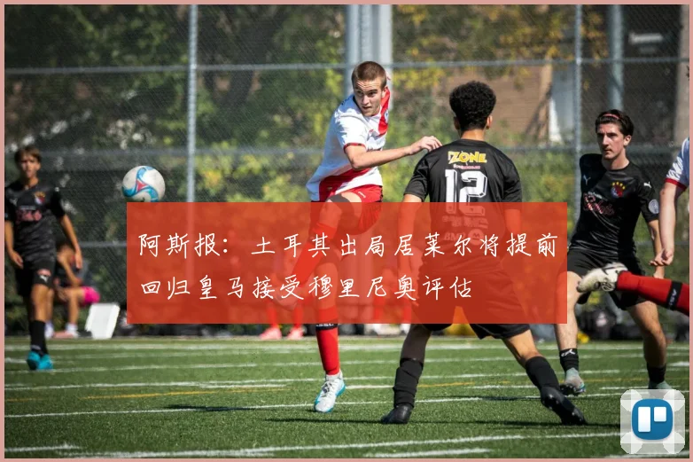 阿斯报：土耳其出局居莱尔将提前回归皇马接受穆里尼奥评估