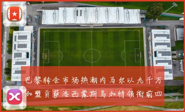 巴黎转会市场热潮内马尔以九千万加盟贡萨洛西蒙斯乌加特领衔前四