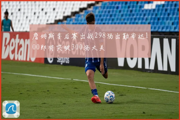 詹姆斯季后赛出战298场出勤率达100即将突破300场大关