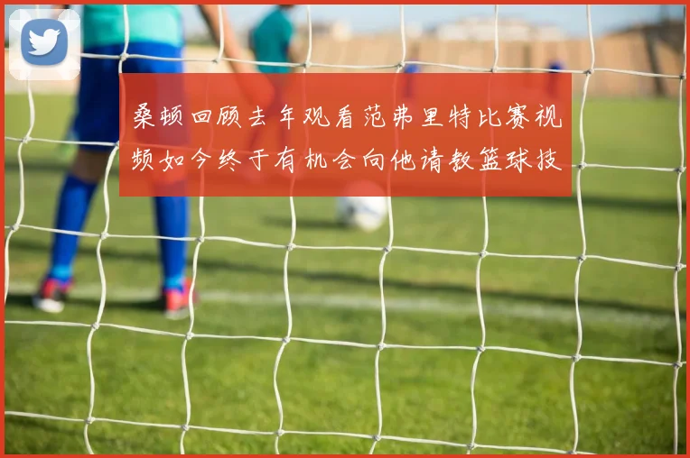 桑顿回顾去年观看范弗里特比赛视频如今终于有机会向他请教篮球技巧