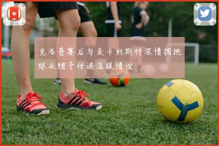 克洛普赛后与麦卡利斯特深情拥抱球衣赠予传递温暖情谊