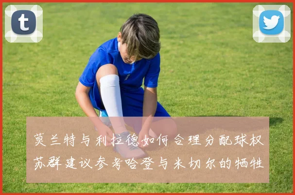 莫兰特与利拉德如何合理分配球权苏群建议参考哈登与米切尔的牺牲精神