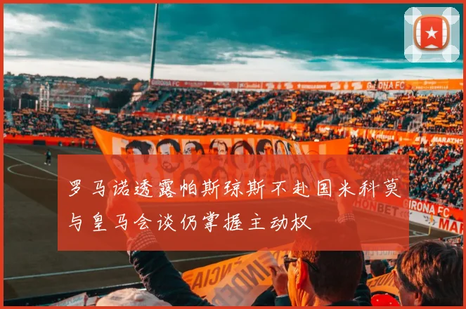 罗马诺透露帕斯琼斯不赴国米科莫与皇马会谈仍掌握主动权