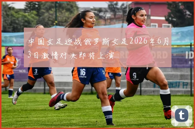 中国女足迎战俄罗斯女足2026年6月3日激情对决即将上演
