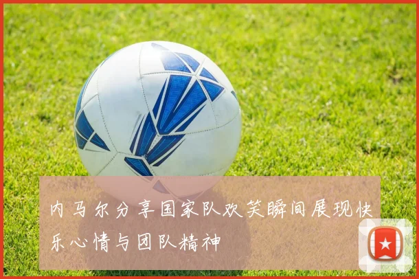 内马尔分享国家队欢笑瞬间展现快乐心情与团队精神
