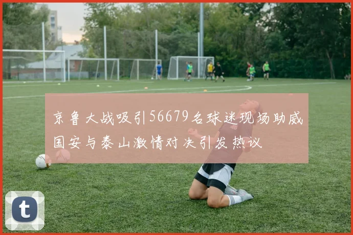 京鲁大战吸引56679名球迷现场助威国安与泰山激情对决引发热议