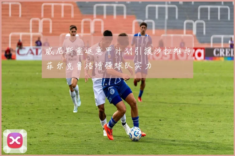 威尼斯重返意甲计划引援沙拉维与菲尔克鲁格增强球队实力