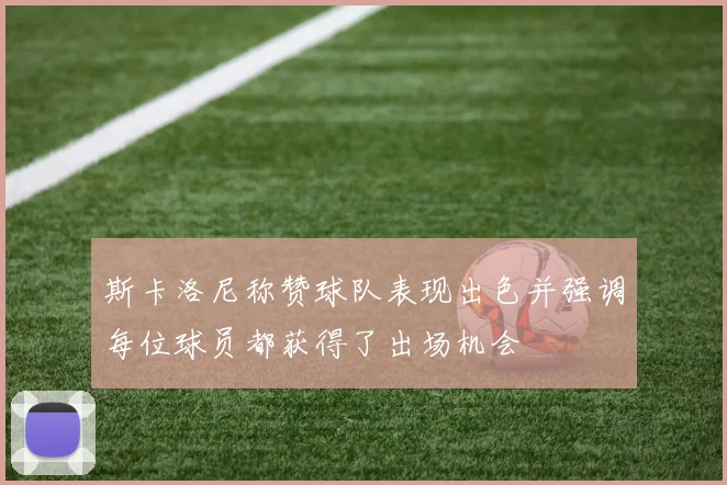 斯卡洛尼称赞球队表现出色并强调每位球员都获得了出场机会