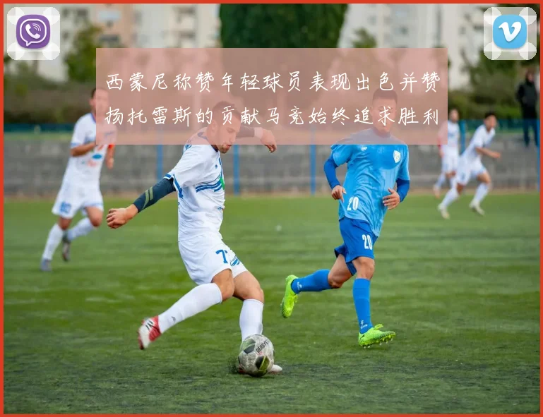 西蒙尼称赞年轻球员表现出色并赞扬托雷斯的贡献马竞始终追求胜利