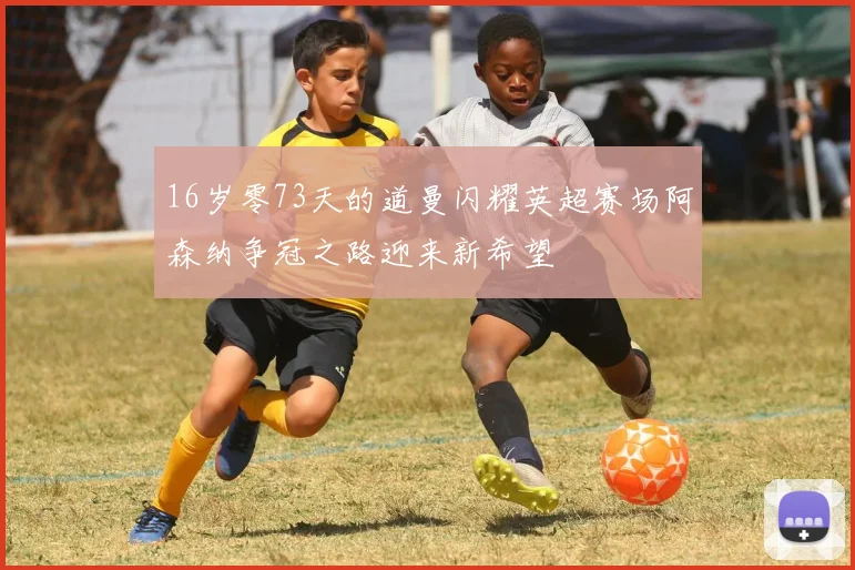 16岁零73天的道曼闪耀英超赛场阿森纳争冠之路迎来新希望