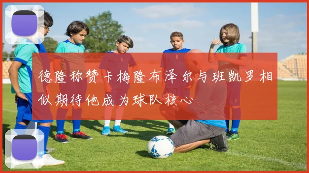 德隆称赞卡梅隆布泽尔与班凯罗相似期待他成为球队核心