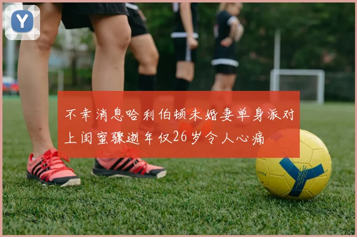 不幸消息哈利伯顿未婚妻单身派对上闺蜜骤逝年仅26岁令人心痛