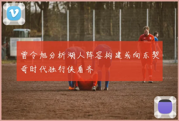 曾令旭分析湖人阵容构建或向东契奇时代独行侠看齐