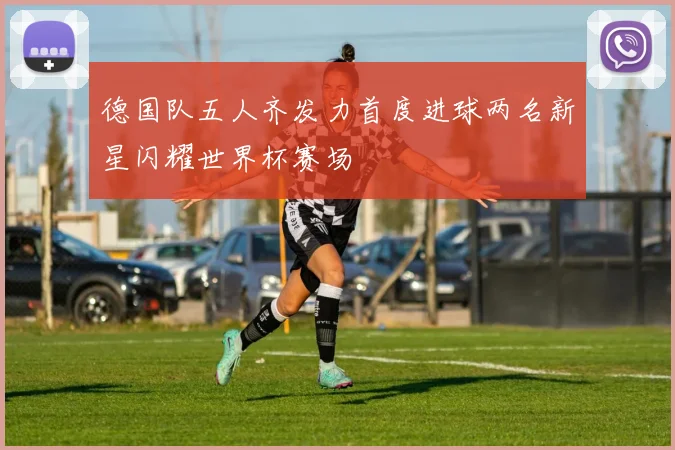 德国队五人齐发力首度进球两名新星闪耀世界杯赛场