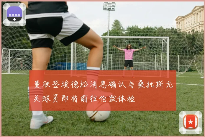 曼联签埃德松消息确认与桑托斯无关球员即将前往伦敦体检