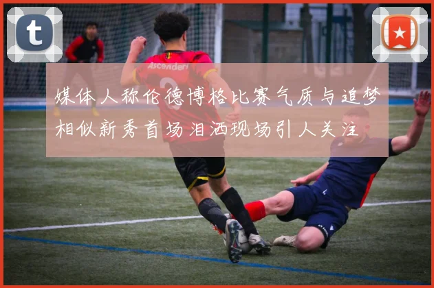 媒体人称伦德博格比赛气质与追梦相似新秀首场泪洒现场引人关注