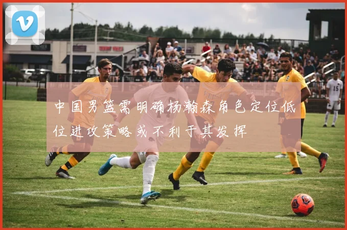 中国男篮需明确杨瀚森角色定位低位进攻策略或不利于其发挥