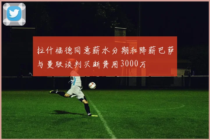 拉什福德同意薪水分期和降薪巴萨与曼联谈判买断费用3000万