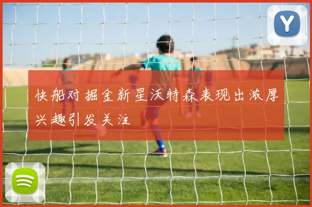 快船对掘金新星沃特森表现出浓厚兴趣引发关注