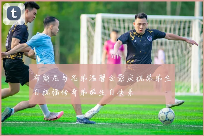 布朗尼与兄弟温馨合影庆祝弟弟生日祝福传奇弟弟生日快乐